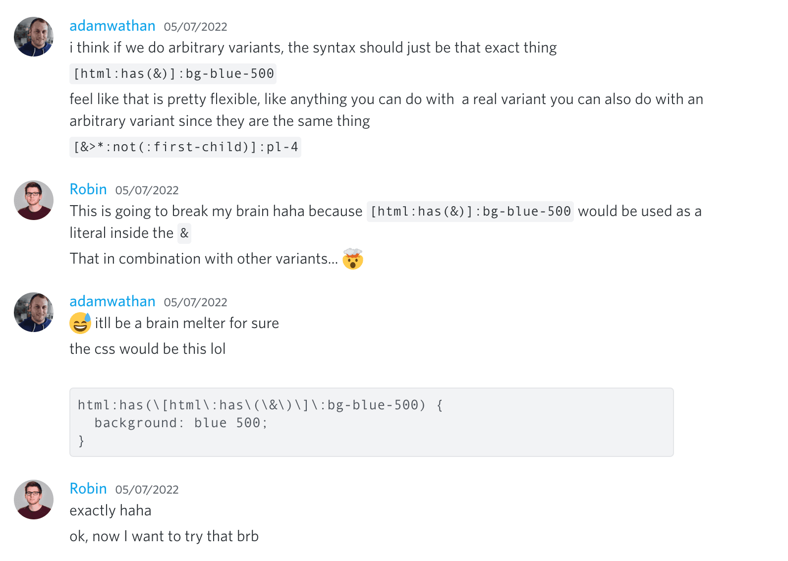 Adam Wathan: Creo que si hacemos variantes arbitrarias, la sintaxis debería ser exactamente eso, '[html:has(&)]:bg-blue-500'. Siento que eso es bastante flexible, como cualquier cosa que puedas hacer con una variante real también puedes hacerla con una variante arbitraria ya que son lo mismo. '[&>*:not(:first-child)]:pl-4'. Robin: Esto va a romperme el cerebro jaja porque '[html:has(&)]:bg-blue-500' se usaría como un literal dentro del '&'. Eso en combinación con otras variantes... 🤯. Adam Wathan: 😅 será un derrite-cerebros seguro. El CSS sería este lol 'html:has([html:has(&)]:bg-blue-500) { background: blue 500 }'. Robin: exacto jaja. ok, ahora quiero probar eso brb.